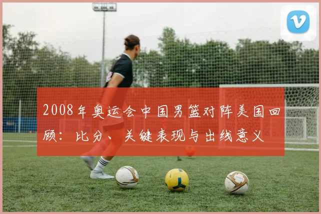 2008年奥运会中国男篮对阵美国回顾：比分、关键表现与出线意义