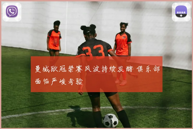 曼城欧冠禁赛风波持续发酵 俱乐部面临严峻考验