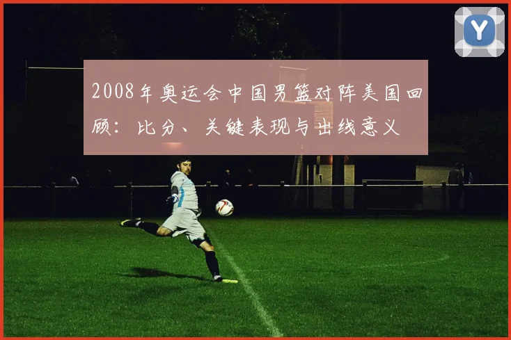 2008年奥运会中国男篮对阵美国回顾：比分、关键表现与出线意义