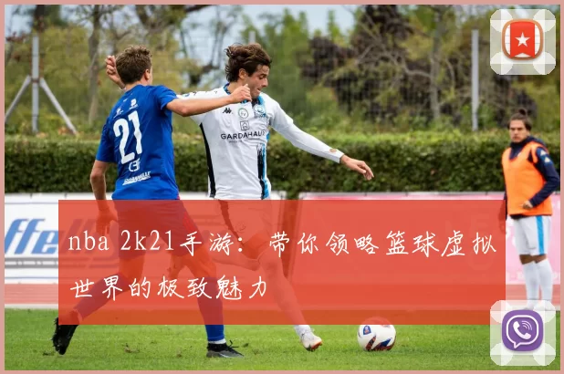 nba 2k21手游：带你领略篮球虚拟世界的极致魅力