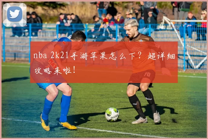 nba 2k21手游苹果怎么下？超详细攻略来啦！