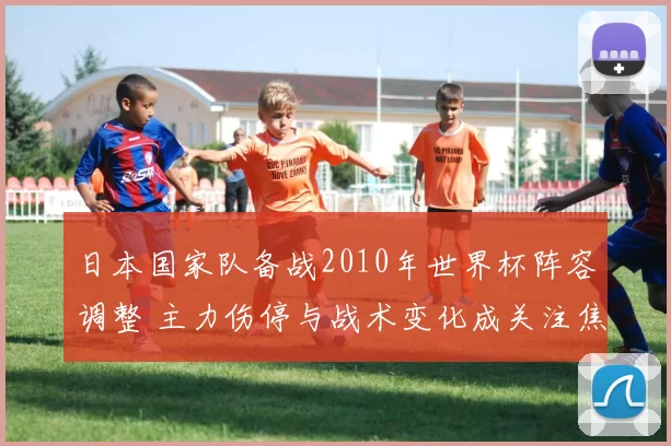 日本国家队备战2010年世界杯阵容调整 主力伤停与战术变化成关注焦点