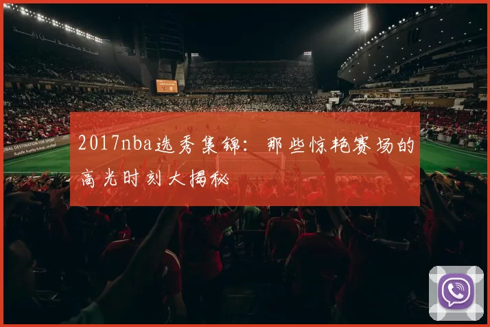 2017nba选秀集锦:那些惊艳赛场的高光时刻大揭秘