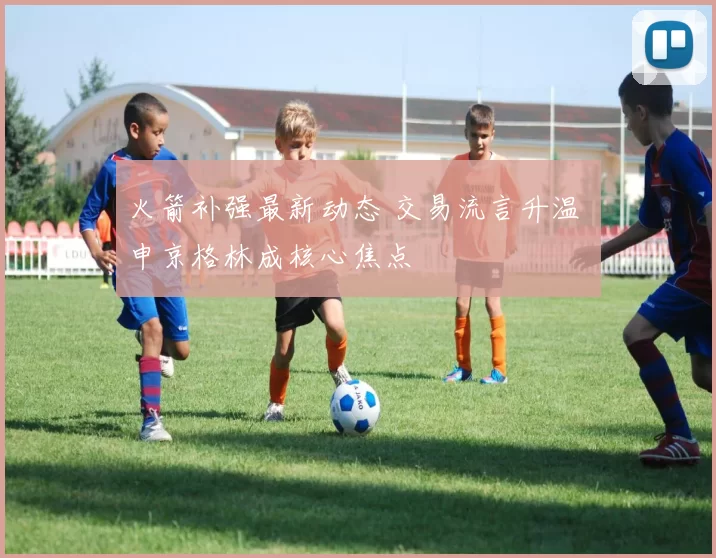 火箭补强最新动态 交易流言升温 申京格林成核心焦点