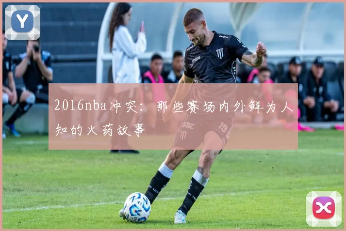2016nba冲突：那些赛场内外鲜为人知的火药故事