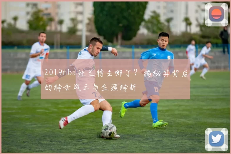 2019nba杜兰特去哪了？揭秘其背后的转会风云与生涯转折