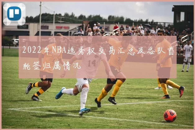 2022年NBA选秀权交易汇总及各队首轮签归属情况