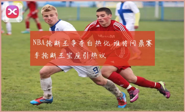 NBA抢断王争夺白热化 谁将问鼎赛季抢断王宝座引热议