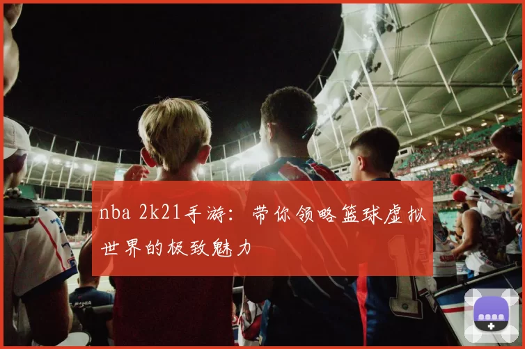 nba 2k21手游：带你领略篮球虚拟世界的极致魅力