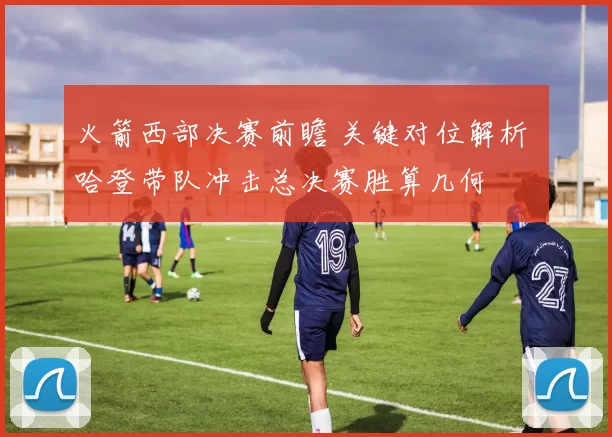 火箭西部决赛前瞻 关键对位解析 哈登带队冲击总决赛胜算几何