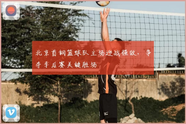 北京首钢篮球队主场迎战强敌，争夺季后赛关键胜场