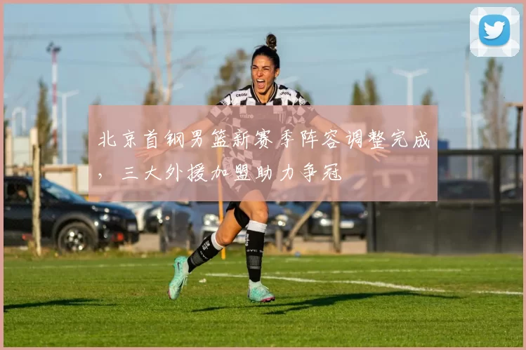 北京首钢男篮新赛季阵容调整完成，三大外援加盟助力争冠