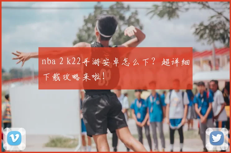 nba 2 k22手游安卓怎么下？超详细下载攻略来啦！