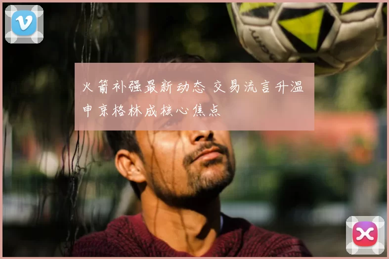 火箭补强最新动态 交易流言升温 申京格林成核心焦点