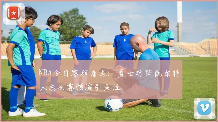 NBA今日赛程看点：勇士对阵凯尔特人总决赛预演引关注