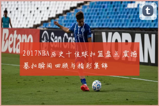 2017NBA历史十佳球扣篮盘点 震撼暴扣瞬间回顾与精彩集锦