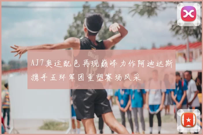 AJ7奥运配色再现巅峰力作阿迪达斯携手五环军团重塑赛场风采