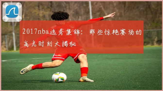 2017nba选秀集锦：那些惊艳赛场的高光时刻大揭秘