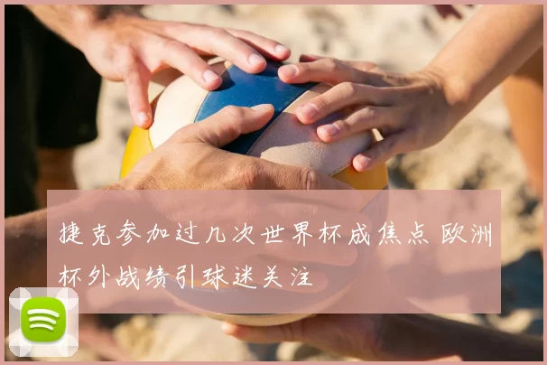 捷克参加过几次世界杯成焦点 欧洲杯外战绩引球迷关注