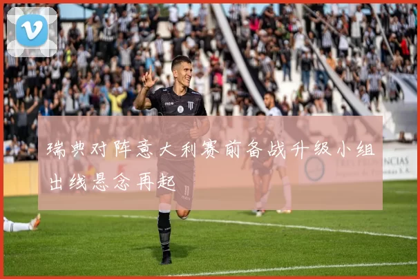 瑞典对阵意大利赛前备战升级小组出线悬念再起