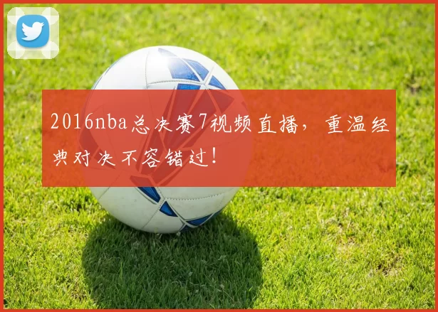 2016nba总决赛7视频直播，重温经典对决不容错过！