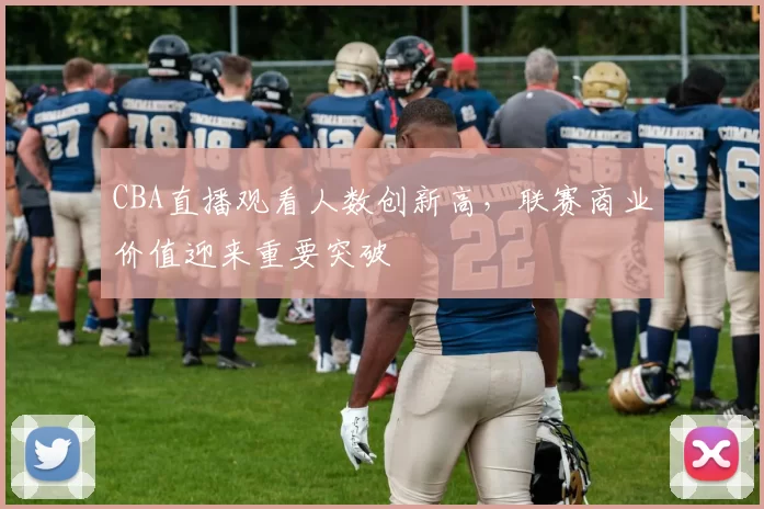 CBA直播观看人数创新高，联赛商业价值迎来重要突破
