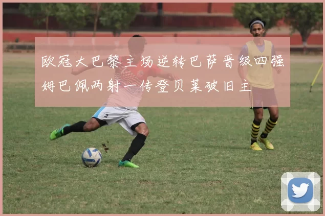 欧冠大巴黎主场逆转巴萨晋级四强姆巴佩两射一传登贝莱破旧主