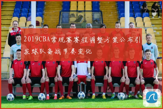 2019CBA常规赛赛程调整方案公布引发球队备战节奏变化