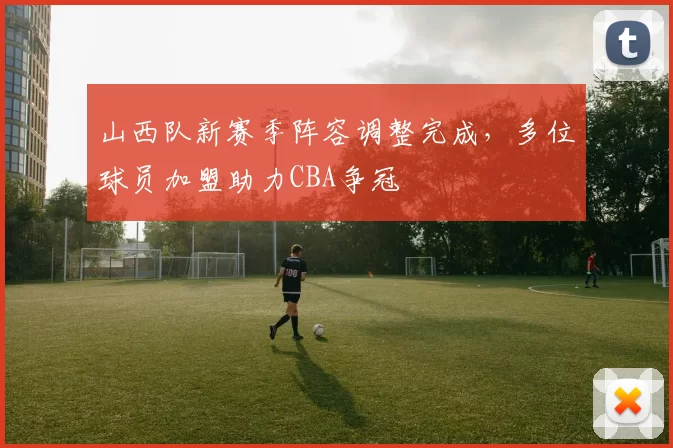 山西队新赛季阵容调整完成，多位球员加盟助力CBA争冠